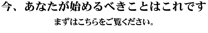 今、あなたが始めるべきことはこれです。こちらをご覧ください。