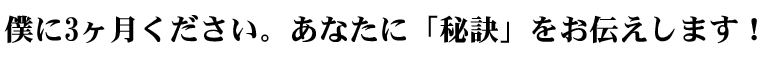 僕に3ヶ月ください。あなたに「秘訣」をお伝えします!