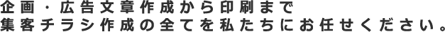 企画・広告文章作成から印刷まで 集客チラシ作成の全てを私たちにお任せください。 企画・広告文章作成から印刷まで 集客チラシ作成の全てを私たちにお任せください。