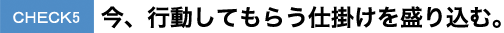 CHECK5今、行動してもらう仕掛けを盛り込む。 CHECK5今、行動してもらう仕掛けを盛り込む。